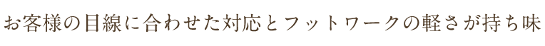 お客様の目線に合わせた対応とフットワークの軽さが持ち味